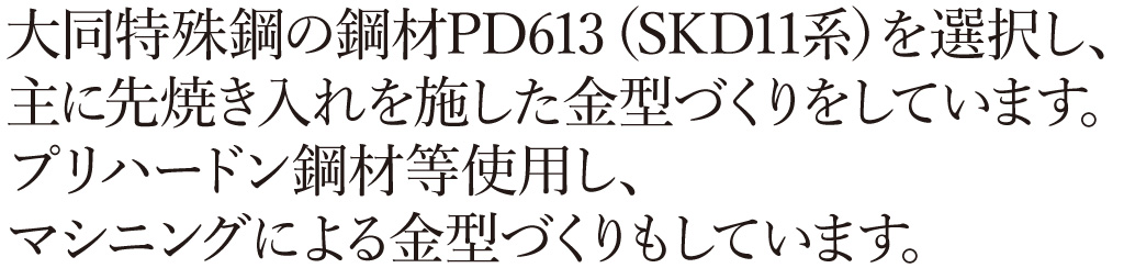 大同特殊鋼の鋼材PD613（SKD11系）を選択し、主に先焼き入れを施した金型づくりをしています。プリハードン鋼材等使用し、マシニングによる金型づくりもしています。